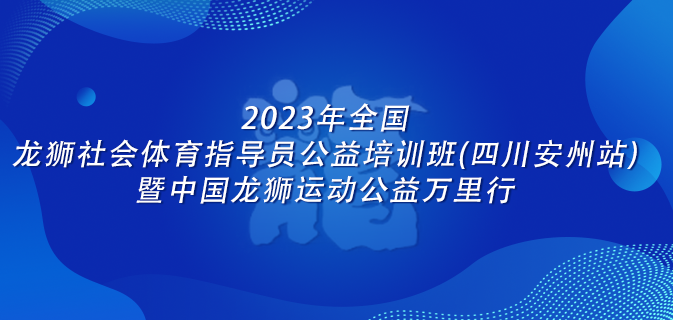 2023年全国龙狮社会体育指导员公益培训班(四川安州站)暨中国龙狮运动公益万里行